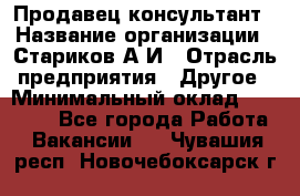 Продавец-консультант › Название организации ­ Стариков А.И › Отрасль предприятия ­ Другое › Минимальный оклад ­ 14 000 - Все города Работа » Вакансии   . Чувашия респ.,Новочебоксарск г.